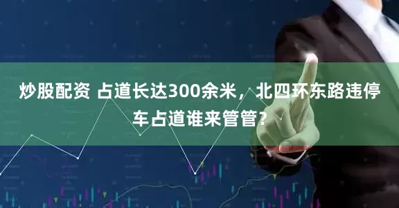 炒股配资 占道长达300余米，北四环东路违停车占道谁来管管？