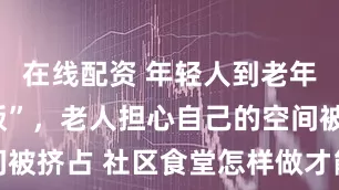 在线配资 年轻人到老年餐桌“蹭饭”，老人担心自己的空间被挤占 社区食堂怎样做才能全龄友好