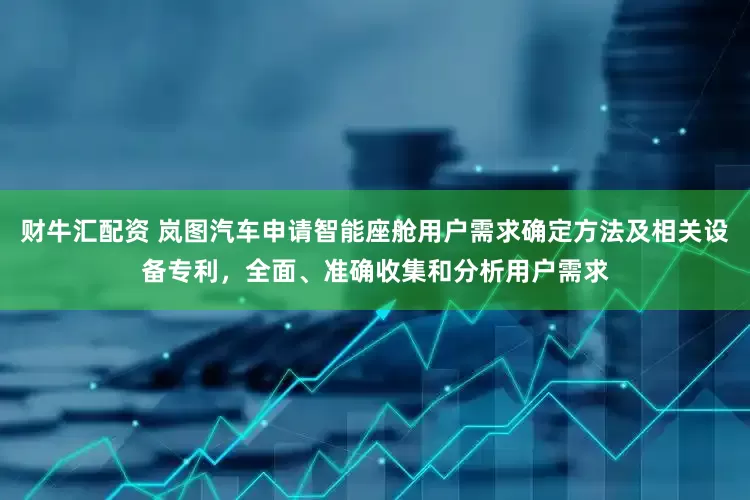 财牛汇配资 岚图汽车申请智能座舱用户需求确定方法及相关设备专利，全面、准确收集和分析用户需求