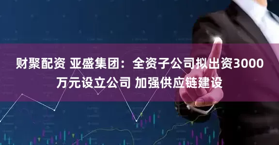 财聚配资 亚盛集团：全资子公司拟出资3000万元设立公司 加强供应链建设