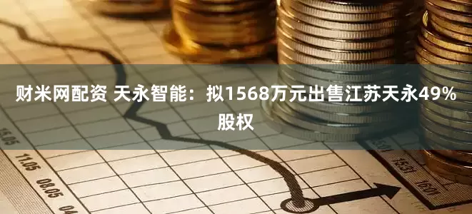 财米网配资 天永智能：拟1568万元出售江苏天永49%股权