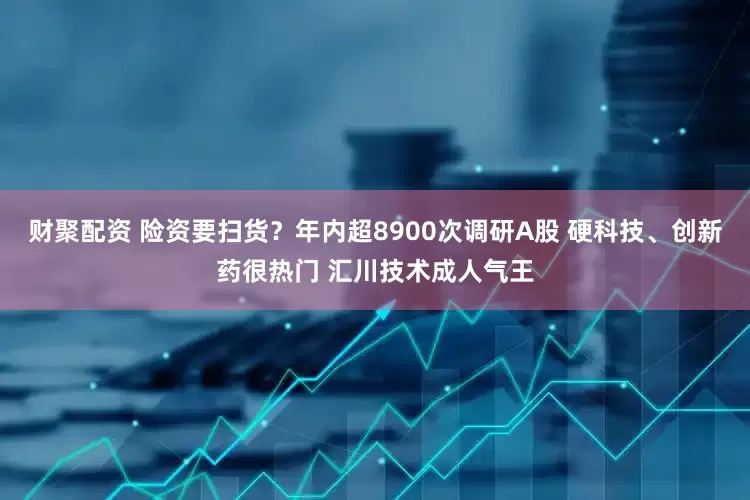 财聚配资 险资要扫货？年内超8900次调研A股 硬科技、创新药很热门 汇川技术成人气王