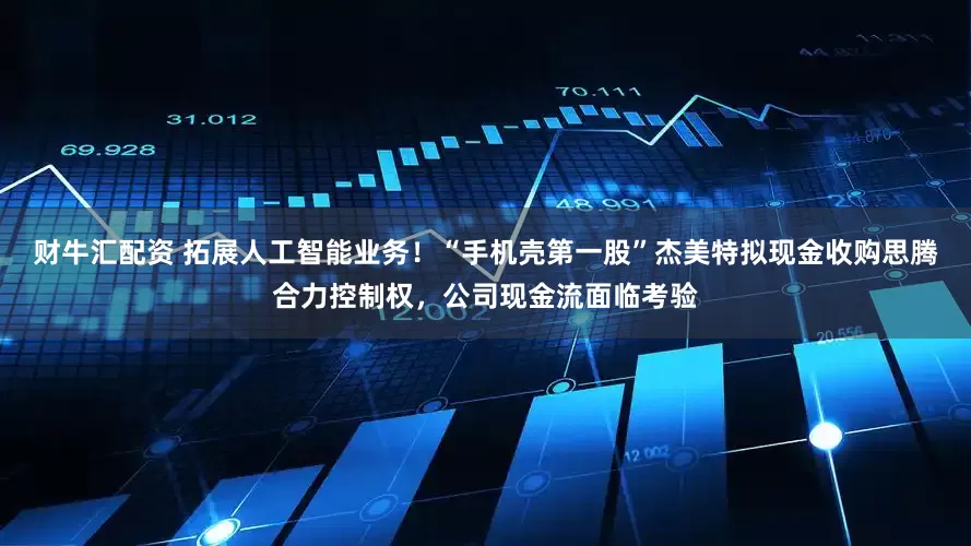 财牛汇配资 拓展人工智能业务！“手机壳第一股”杰美特拟现金收购思腾合力控制权，公司现金流面临考验
