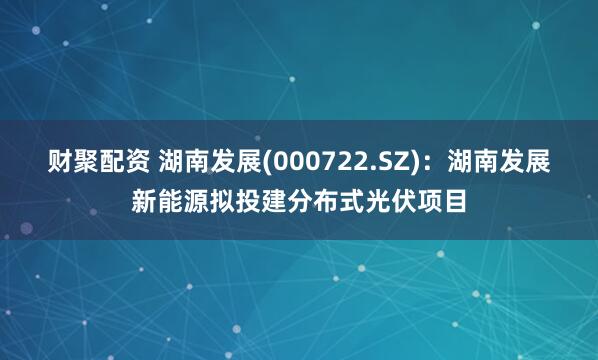 财聚配资 湖南发展(000722.SZ)：湖南发展新能源拟投建分布式光伏项目