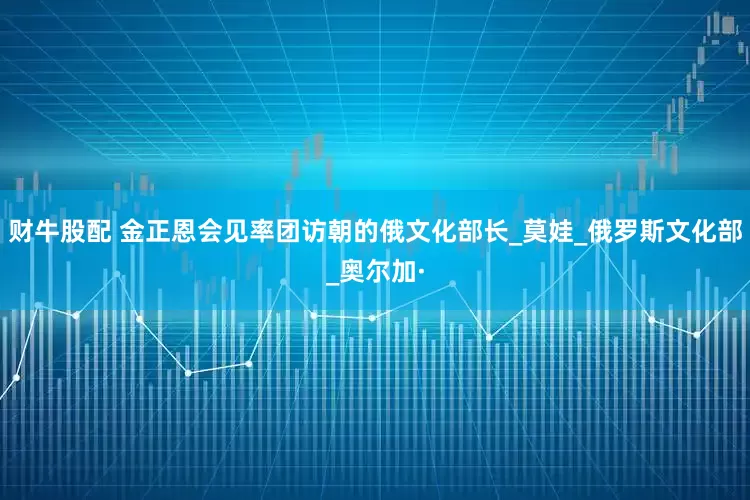 财牛股配 金正恩会见率团访朝的俄文化部长_莫娃_俄罗斯文化部_奥尔加·