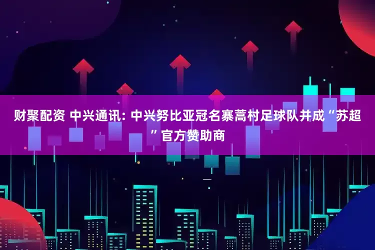 财聚配资 中兴通讯: 中兴努比亚冠名寨蒿村足球队并成“苏超”官方赞助商