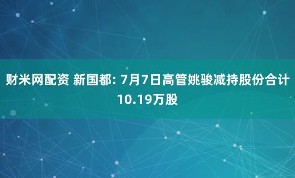 财米网配资 新国都: 7月7日高管姚骏减持股份合计10.19万股