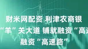 财米网配资 利津农商银行：“羊”关大道 铺就融资“高速路”