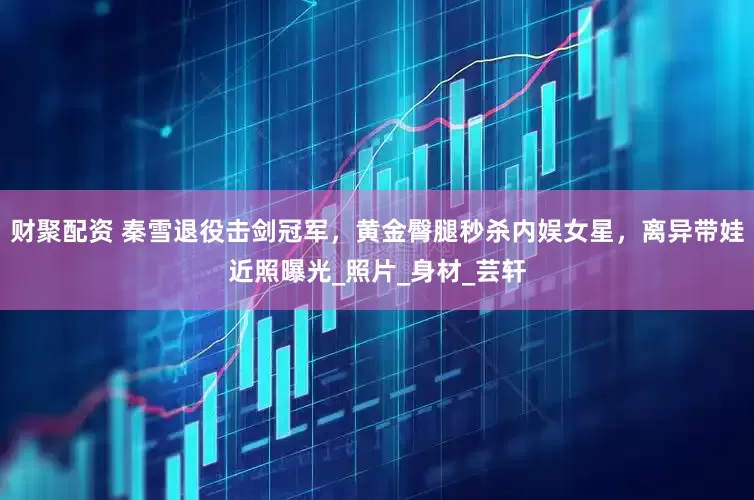 财聚配资 秦雪退役击剑冠军，黄金臀腿秒杀内娱女星，离异带娃近照曝光_照片_身材_芸轩