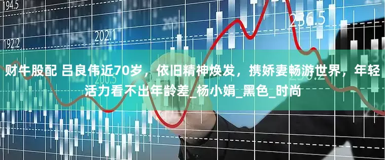 财牛股配 吕良伟近70岁，依旧精神焕发，携娇妻畅游世界，年轻活力看不出年龄差_杨小娟_黑色_时尚