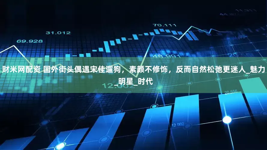 财米网配资 国外街头偶遇宋佳遛狗，素颜不修饰，反而自然松弛更迷人_魅力_明星_时代