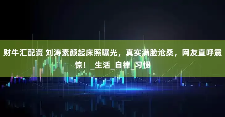 财牛汇配资 刘涛素颜起床照曝光，真实满脸沧桑，网友直呼震惊！_生活_自律_习惯