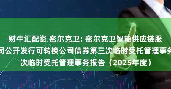 财牛汇配资 密尔克卫: 密尔克卫智能供应链服务集团股份有限公司公开发行可转换公司债券第三次临时受托管理事务报告(2025年度)