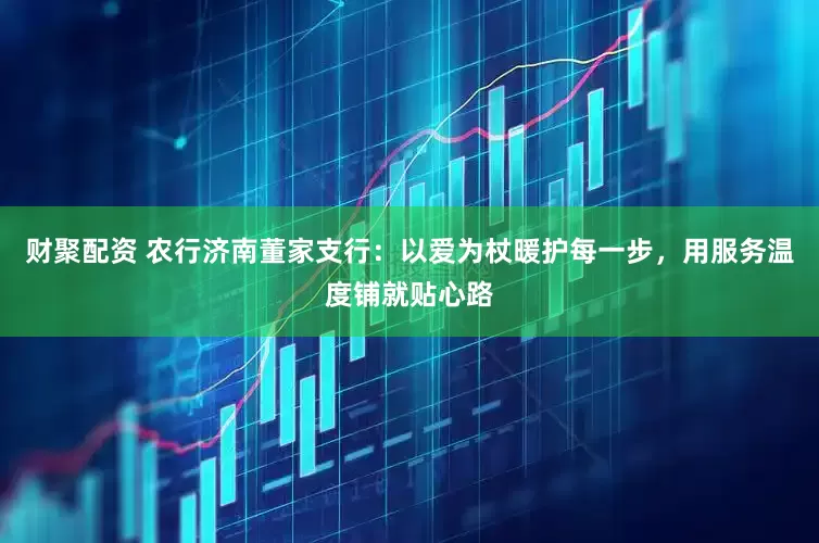 财聚配资 农行济南董家支行：以爱为杖暖护每一步，用服务温度铺就贴心路