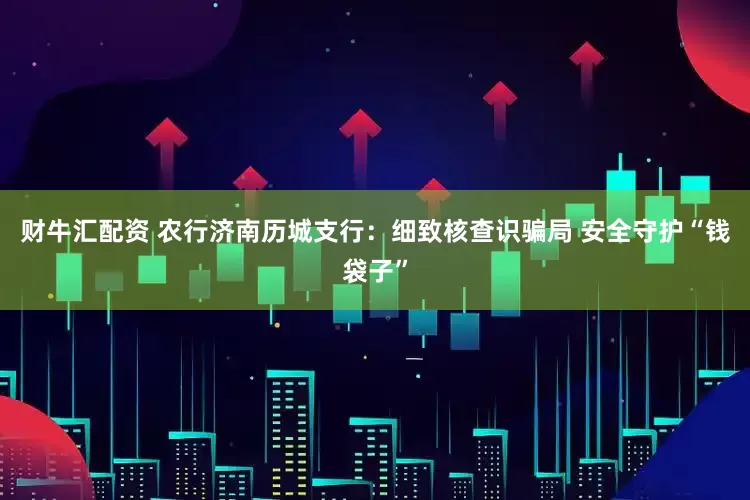 财牛汇配资 农行济南历城支行：细致核查识骗局 安全守护“钱袋子”