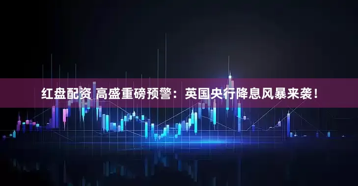 红盘配资 高盛重磅预警：英国央行降息风暴来袭！