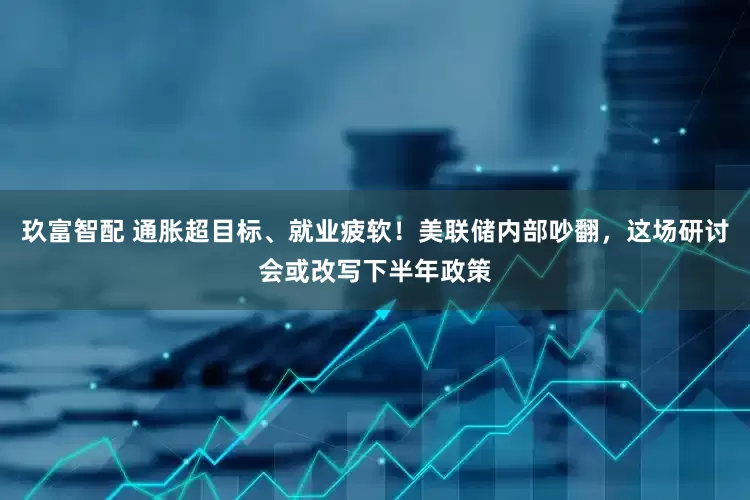 玖富智配 通胀超目标、就业疲软！美联储内部吵翻，这场研讨会或改写下半年政策