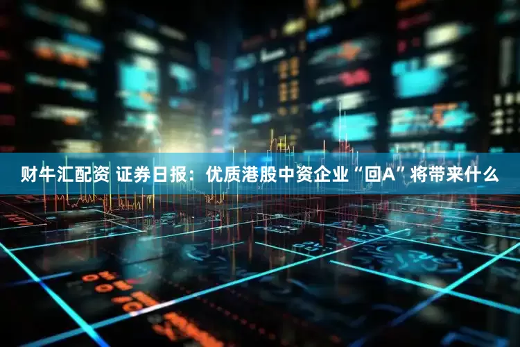 财牛汇配资 证券日报：优质港股中资企业“回A”将带来什么