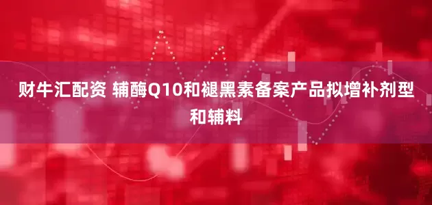 财牛汇配资 辅酶Q10和褪黑素备案产品拟增补剂型和辅料